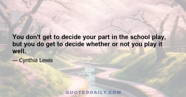 You don't get to decide your part in the school play, but you do get to decide whether or not you play it well.