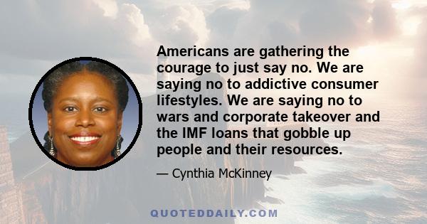 Americans are gathering the courage to just say no. We are saying no to addictive consumer lifestyles. We are saying no to wars and corporate takeover and the IMF loans that gobble up people and their resources.