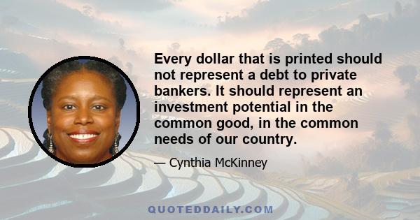 Every dollar that is printed should not represent a debt to private bankers. It should represent an investment potential in the common good, in the common needs of our country.