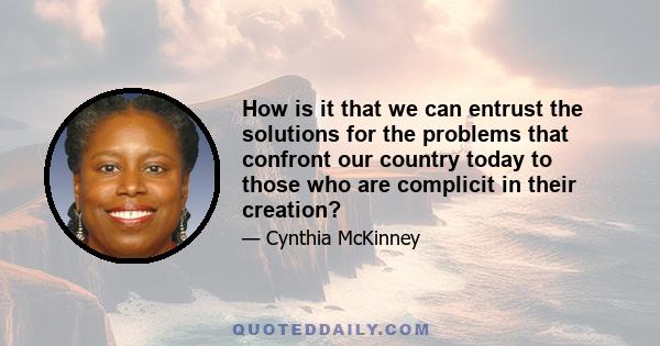 How is it that we can entrust the solutions for the problems that confront our country today to those who are complicit in their creation?