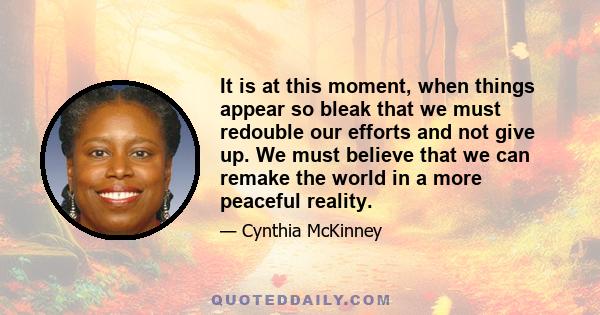 It is at this moment, when things appear so bleak that we must redouble our efforts and not give up. We must believe that we can remake the world in a more peaceful reality.