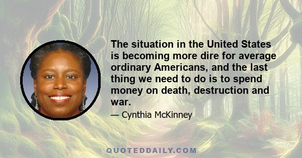 The situation in the United States is becoming more dire for average ordinary Americans, and the last thing we need to do is to spend money on death, destruction and war.