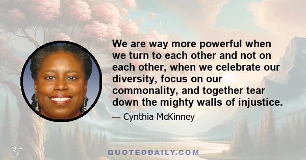 We are way more powerful when we turn to each other and not on each other, when we celebrate our diversity, focus on our commonality, and together tear down the mighty walls of injustice.