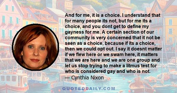 And for me, it is a choice. I understand that for many people its not, but for me its a choice, and you dont get to define my gayness for me. A certain section of our community is very concerned that it not be seen as a 