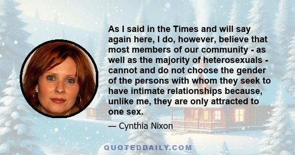 As I said in the Times and will say again here, I do, however, believe that most members of our community - as well as the majority of heterosexuals - cannot and do not choose the gender of the persons with whom they