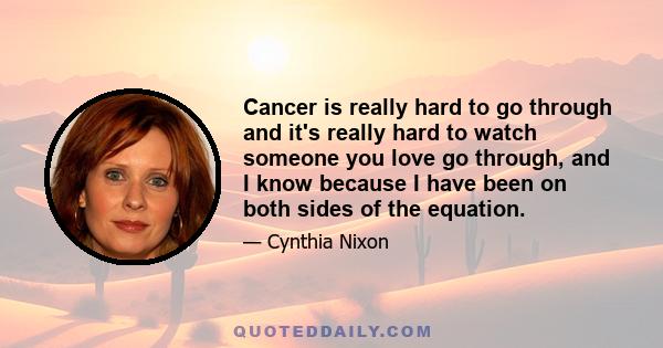 Cancer is really hard to go through and it's really hard to watch someone you love go through, and I know because I have been on both sides of the equation.