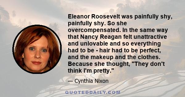 Eleanor Roosevelt was painfully shy, painfully shy. So she overcompensated. In the same way that Nancy Reagan felt unattractive and unlovable and so everything had to be - hair had to be perfect, and the makeup and the