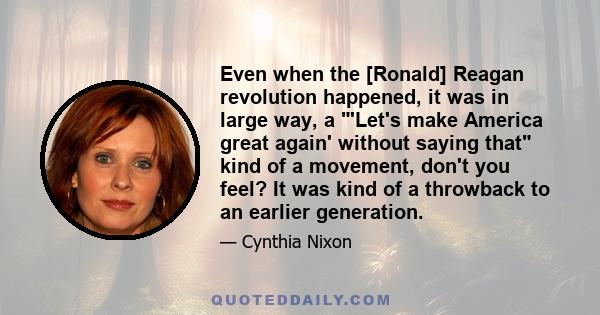 Even when the [Ronald] Reagan revolution happened, it was in large way, a 'Let's make America great again' without saying that kind of a movement, don't you feel? It was kind of a throwback to an earlier generation.