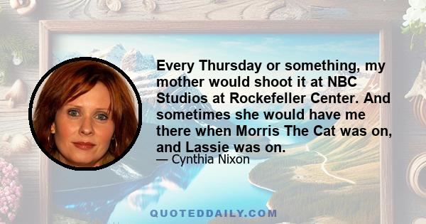 Every Thursday or something, my mother would shoot it at NBC Studios at Rockefeller Center. And sometimes she would have me there when Morris The Cat was on, and Lassie was on.