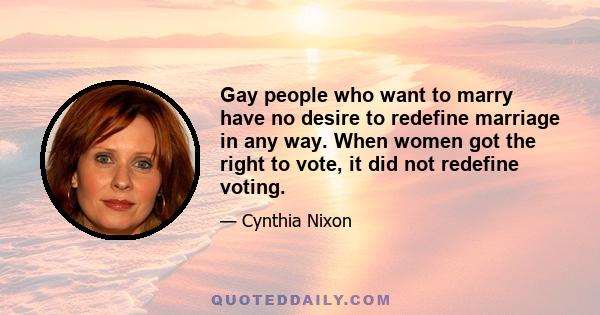 Gay people who want to marry have no desire to redefine marriage in any way. When women got the right to vote, it did not redefine voting.