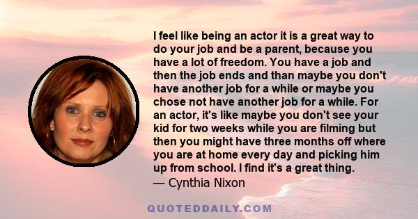 I feel like being an actor it is a great way to do your job and be a parent, because you have a lot of freedom. You have a job and then the job ends and than maybe you don't have another job for a while or maybe you