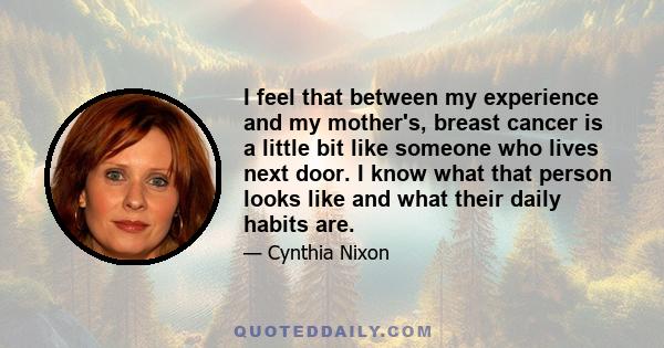 I feel that between my experience and my mother's, breast cancer is a little bit like someone who lives next door. I know what that person looks like and what their daily habits are.