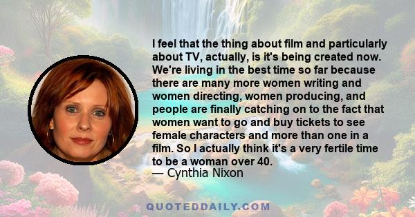 I feel that the thing about film and particularly about TV, actually, is it's being created now. We're living in the best time so far because there are many more women writing and women directing, women producing, and