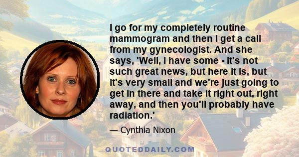 I go for my completely routine mammogram and then I get a call from my gynecologist. And she says, 'Well, I have some - it's not such great news, but here it is, but it's very small and we're just going to get in there