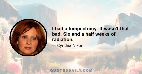 I had a lumpectomy. It wasn't that bad. Six and a half weeks of radiation.