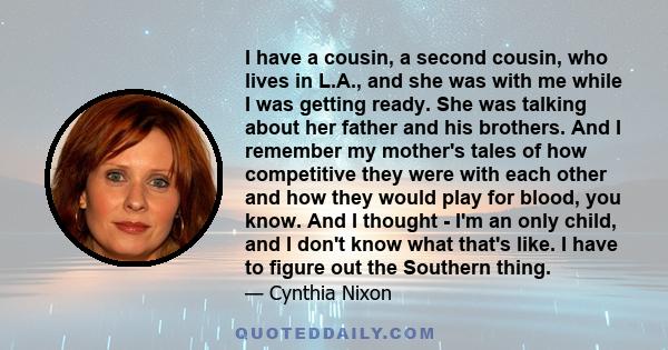 I have a cousin, a second cousin, who lives in L.A., and she was with me while I was getting ready. She was talking about her father and his brothers. And I remember my mother's tales of how competitive they were with