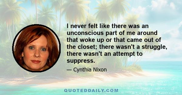 I never felt like there was an unconscious part of me around that woke up or that came out of the closet; there wasn't a struggle, there wasn't an attempt to suppress.