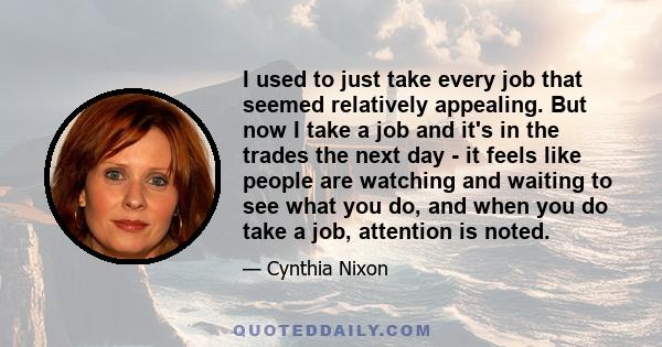 I used to just take every job that seemed relatively appealing. But now I take a job and it's in the trades the next day - it feels like people are watching and waiting to see what you do, and when you do take a job,