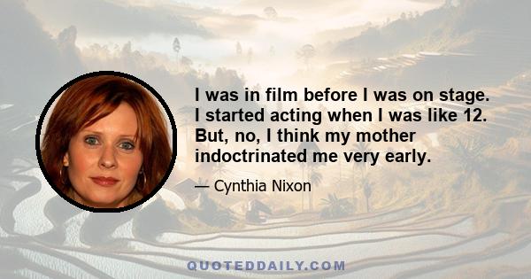 I was in film before I was on stage. I started acting when I was like 12. But, no, I think my mother indoctrinated me very early.