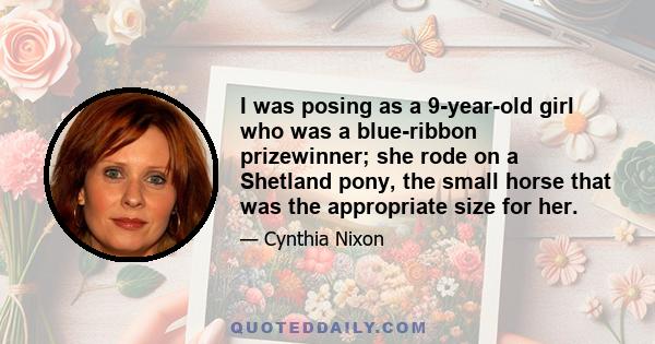 I was posing as a 9-year-old girl who was a blue-ribbon prizewinner; she rode on a Shetland pony, the small horse that was the appropriate size for her.