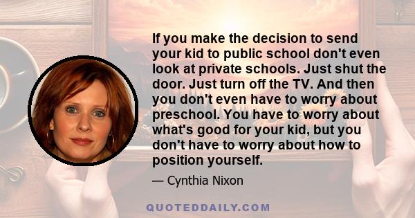 If you make the decision to send your kid to public school don't even look at private schools. Just shut the door. Just turn off the TV. And then you don't even have to worry about preschool. You have to worry about