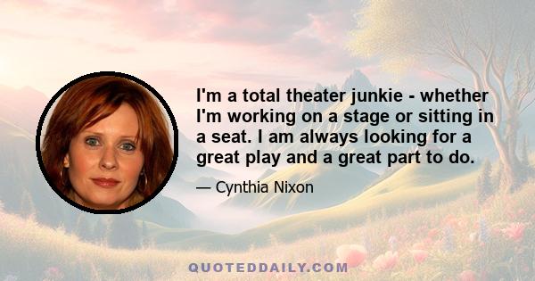 I'm a total theater junkie - whether I'm working on a stage or sitting in a seat. I am always looking for a great play and a great part to do.