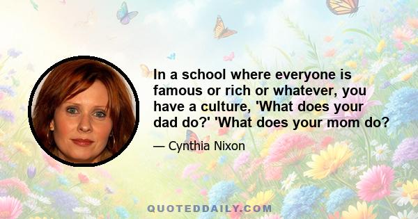 In a school where everyone is famous or rich or whatever, you have a culture, 'What does your dad do?' 'What does your mom do?