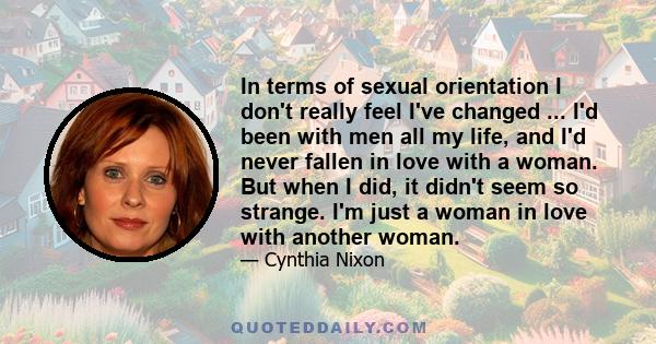 In terms of sexual orientation I don't really feel I've changed ... I'd been with men all my life, and I'd never fallen in love with a woman. But when I did, it didn't seem so strange. I'm just a woman in love with