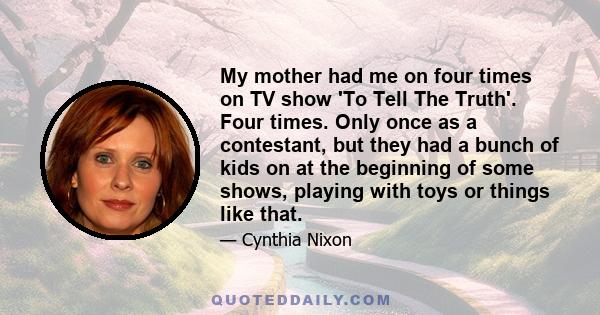 My mother had me on four times on TV show 'To Tell The Truth'. Four times. Only once as a contestant, but they had a bunch of kids on at the beginning of some shows, playing with toys or things like that.