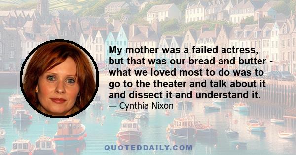 My mother was a failed actress, but that was our bread and butter - what we loved most to do was to go to the theater and talk about it and dissect it and understand it.