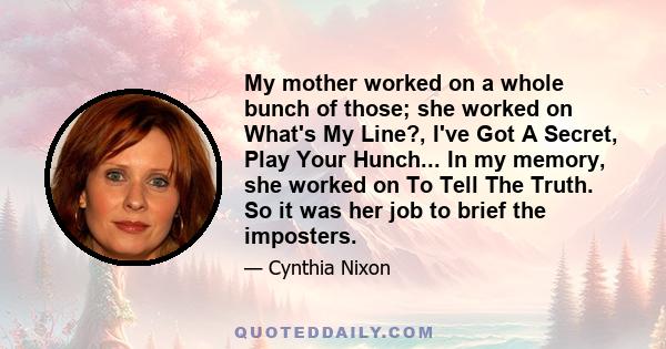 My mother worked on a whole bunch of those; she worked on What's My Line?, I've Got A Secret, Play Your Hunch... In my memory, she worked on To Tell The Truth. So it was her job to brief the imposters.