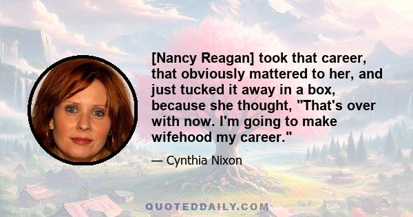 [Nancy Reagan] took that career, that obviously mattered to her, and just tucked it away in a box, because she thought, That's over with now. I'm going to make wifehood my career.