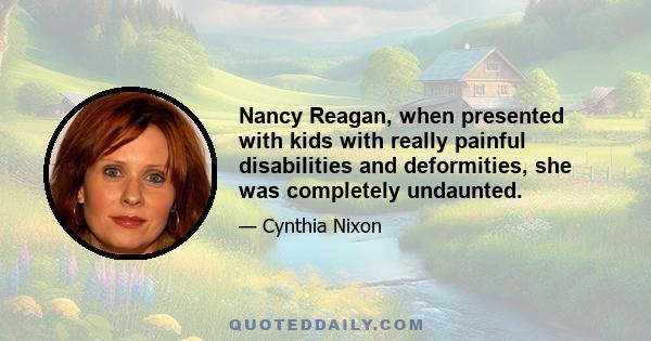 Nancy Reagan, when presented with kids with really painful disabilities and deformities, she was completely undaunted.