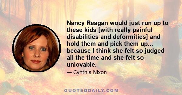 Nancy Reagan would just run up to these kids [with really painful disabilities and deformities] and hold them and pick them up... because I think she felt so judged all the time and she felt so unlovable.