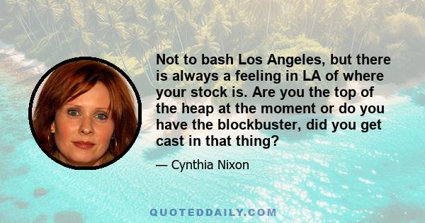 Not to bash Los Angeles, but there is always a feeling in LA of where your stock is. Are you the top of the heap at the moment or do you have the blockbuster, did you get cast in that thing?