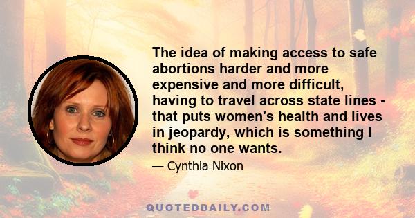 The idea of making access to safe abortions harder and more expensive and more difficult, having to travel across state lines - that puts women's health and lives in jeopardy, which is something I think no one wants.