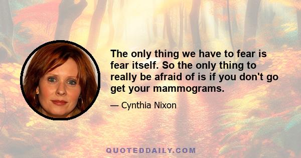 The only thing we have to fear is fear itself. So the only thing to really be afraid of is if you don't go get your mammograms.