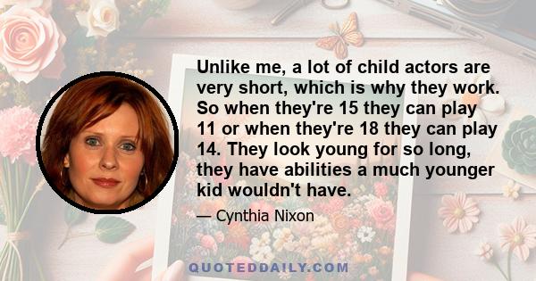 Unlike me, a lot of child actors are very short, which is why they work. So when they're 15 they can play 11 or when they're 18 they can play 14. They look young for so long, they have abilities a much younger kid