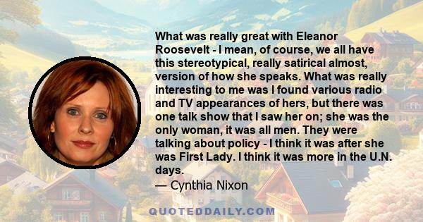 What was really great with Eleanor Roosevelt - I mean, of course, we all have this stereotypical, really satirical almost, version of how she speaks. What was really interesting to me was I found various radio and TV