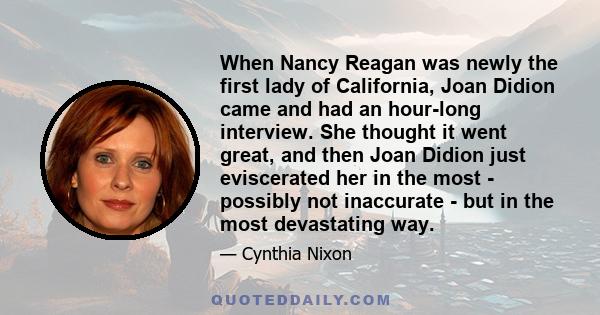 When Nancy Reagan was newly the first lady of California, Joan Didion came and had an hour-long interview. She thought it went great, and then Joan Didion just eviscerated her in the most - possibly not inaccurate - but 