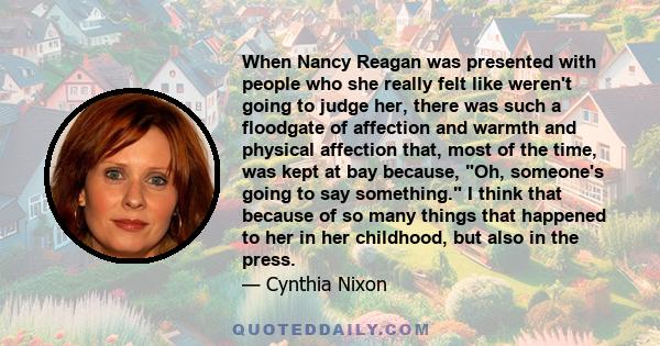 When Nancy Reagan was presented with people who she really felt like weren't going to judge her, there was such a floodgate of affection and warmth and physical affection that, most of the time, was kept at bay because, 