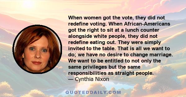 When women got the vote, they did not redefine voting. When African-Americans got the right to sit at a lunch counter alongside white people, they did not redefine eating out. They were simply invited to the table. That 