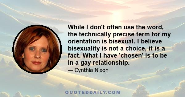 While I don't often use the word, the technically precise term for my orientation is bisexual. I believe bisexuality is not a choice, it is a fact. What I have 'chosen' is to be in a gay relationship.