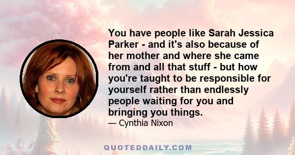 You have people like Sarah Jessica Parker - and it's also because of her mother and where she came from and all that stuff - but how you're taught to be responsible for yourself rather than endlessly people waiting for