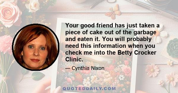 Your good friend has just taken a piece of cake out of the garbage and eaten it. You will probably need this information when you check me into the Betty Crocker Clinic.