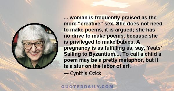 ... woman is frequently praised as the more creative sex. She does not need to make poems, it is argued; she has no drive to make poems, because she is privileged to make babies. A pregnancy is as fulfilling as, say,