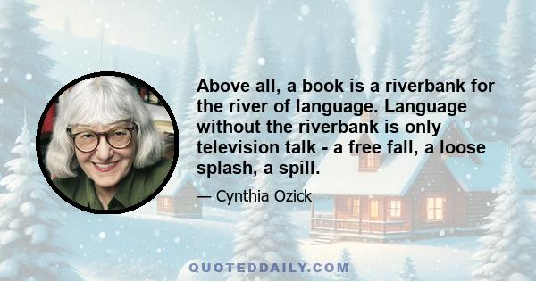 Above all, a book is a riverbank for the river of language. Language without the riverbank is only television talk - a free fall, a loose splash, a spill.