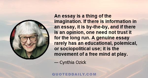 An essay is a thing of the imagination. If there is information in an essay, it is by-the-by, and if there is an opinion, one need not trust it for the long run. A genuine essay rarely has an educational, polemical, or