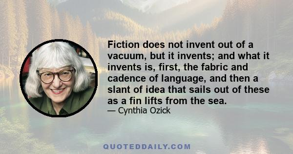 Fiction does not invent out of a vacuum, but it invents; and what it invents is, first, the fabric and cadence of language, and then a slant of idea that sails out of these as a fin lifts from the sea.