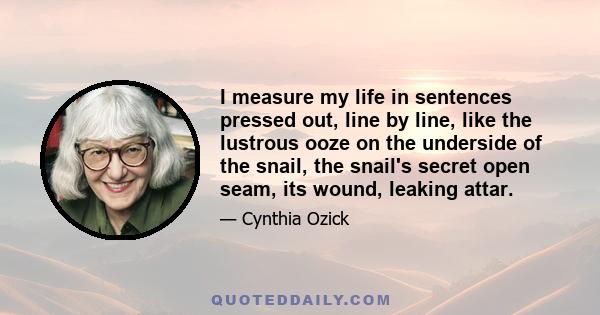 I measure my life in sentences pressed out, line by line, like the lustrous ooze on the underside of the snail, the snail's secret open seam, its wound, leaking attar.